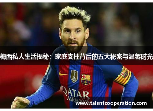 梅西私人生活揭秘：家庭支柱背后的五大秘密与温馨时光